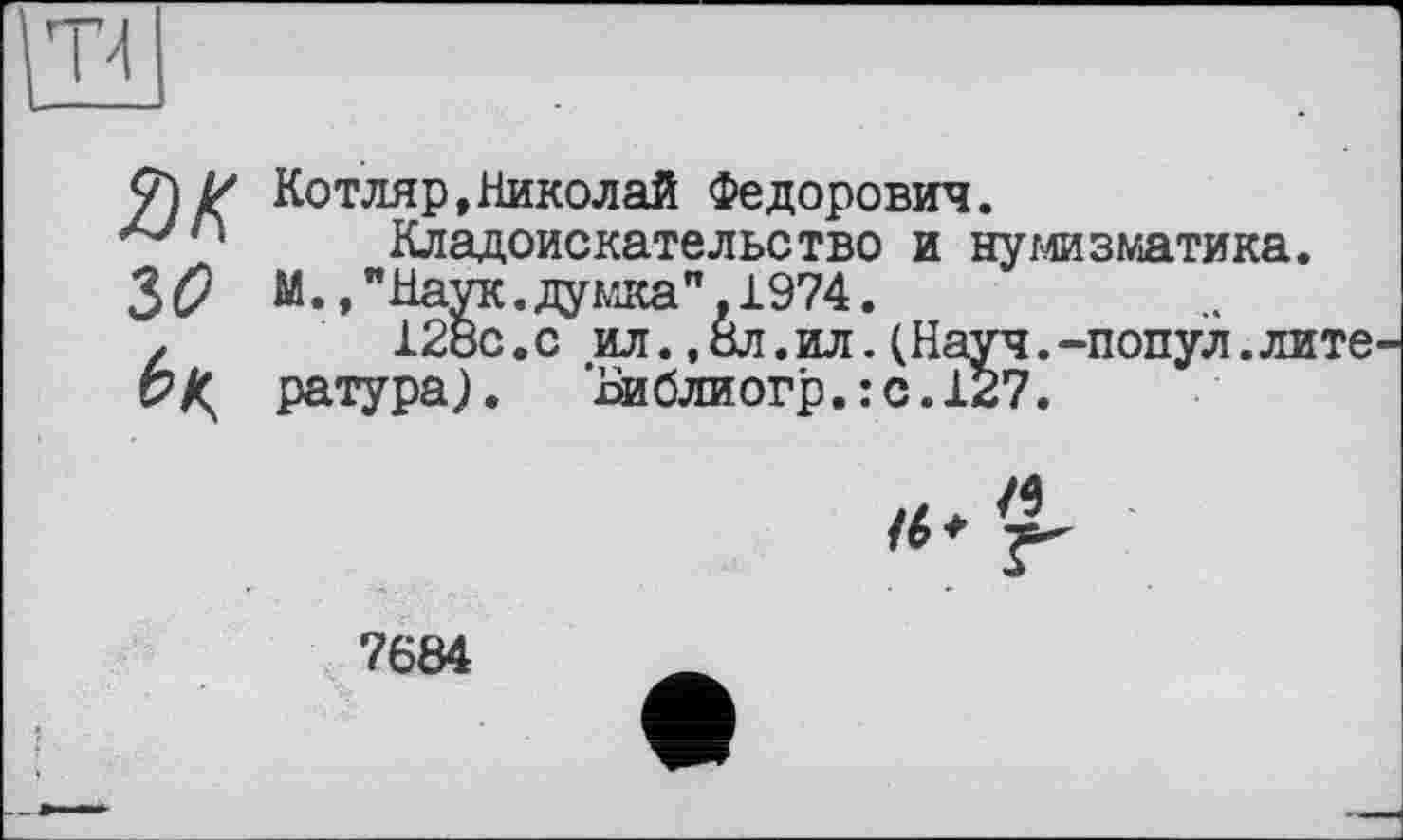 ﻿Котляр,Николай Федорович.
Кладоискательство и нумизматика.
М.,"Наук.думка”.1974.
128с.с ил.,8л.ил.(Науч.-попул.лите ратура).	’Ьиблиогр. : с. 127.
/4
7684